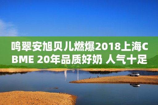 鸣翠安旭贝儿燃爆2018上海CBME 20年品质好奶 人气十足签约不断