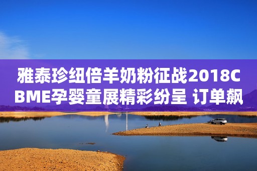 雅泰珍纽倍羊奶粉征战2018CBME孕婴童展精彩纷呈 订单飙升人气爆棚
