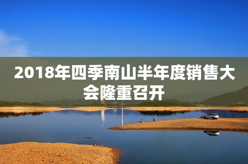 2018年四季南山半年度销售大会隆重召开