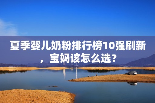 夏季婴儿奶粉排行榜10强刷新，宝妈该怎么选？