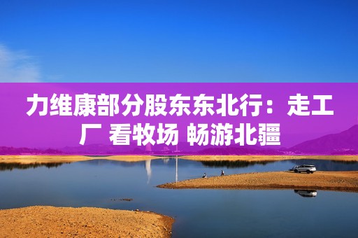 力维康部分股东东北行：走工厂 看牧场 畅游北疆