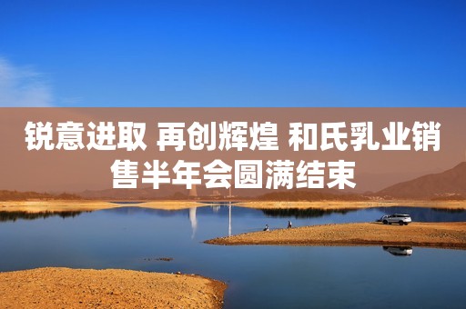 锐意进取 再创辉煌 和氏乳业销售半年会圆满结束