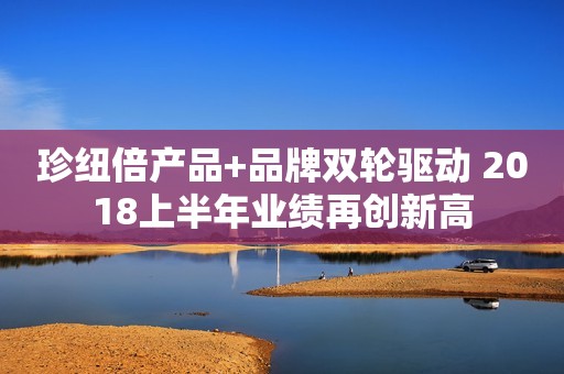 珍纽倍产品+品牌双轮驱动 2018上半年业绩再创新高