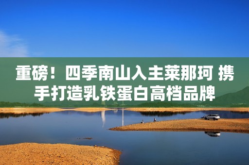 重磅！四季南山入主莱那珂 携手打造乳铁蛋白高档品牌