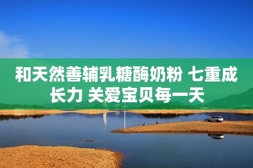 和天然善辅乳糖酶奶粉 七重成长力 关爱宝贝每一天