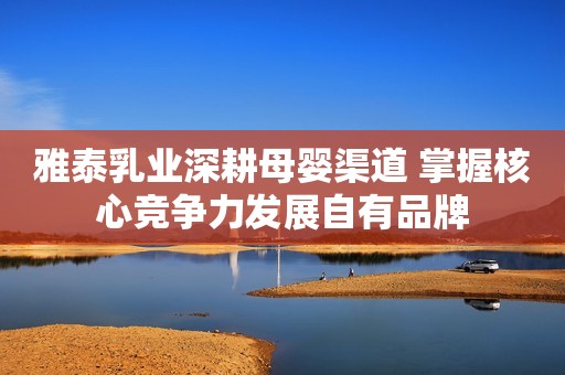 雅泰乳业深耕母婴渠道 掌握核心竞争力发展自有品牌