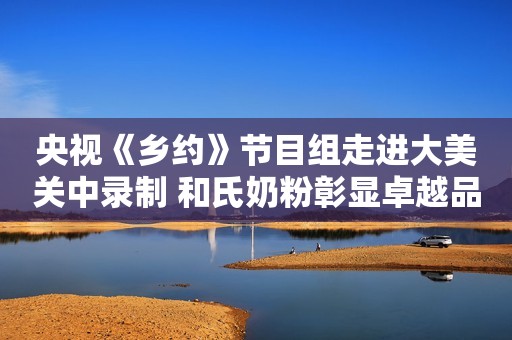 央视《乡约》节目组走进大美关中录制 和氏奶粉彰显卓越品质