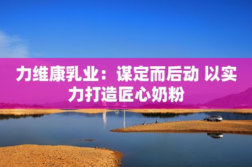 力维康乳业：谋定而后动 以实力打造匠心奶粉
