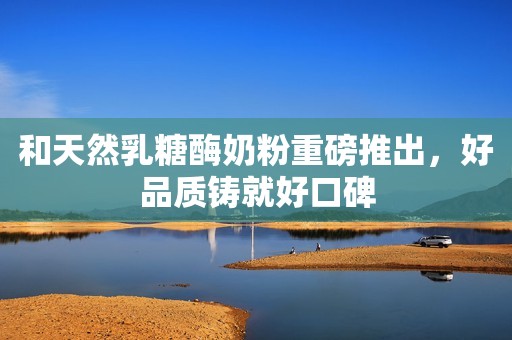 和天然乳糖酶奶粉重磅推出，好品质铸就好口碑