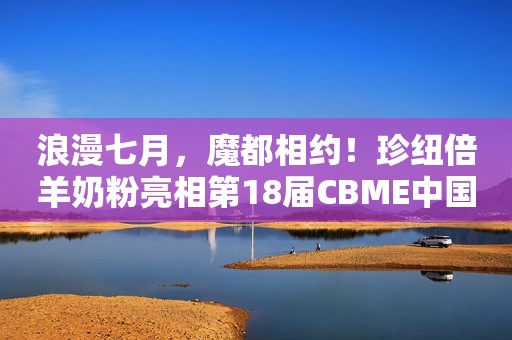 浪漫七月，魔都相约！珍纽倍羊奶粉亮相第18届CBME中国孕婴童展！