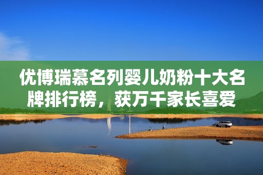 优博瑞慕名列婴儿奶粉十大名牌排行榜，获万千家长喜爱