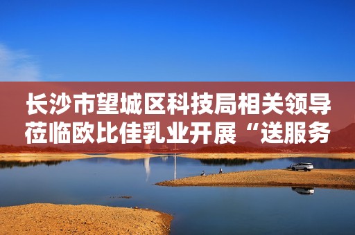 长沙市望城区科技局相关领导莅临欧比佳乳业开展“送服务、送政策”工作调研