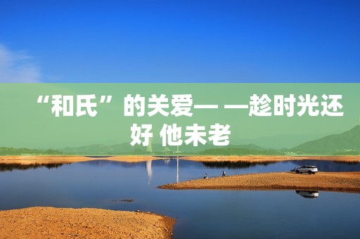 “和氏”的关爱— —趁时光还好 他未老