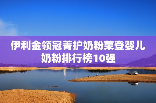 伊利金领冠菁护奶粉荣登婴儿奶粉排行榜10强