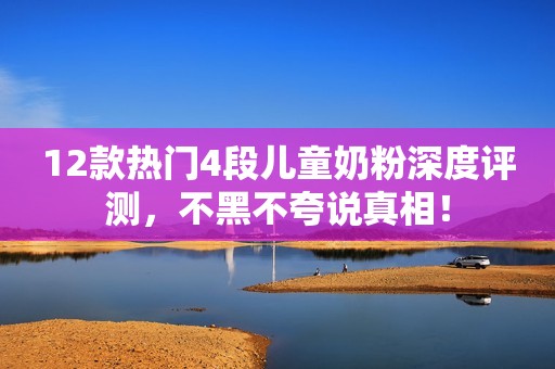12款热门4段儿童奶粉深度评测，不黑不夸说真相！