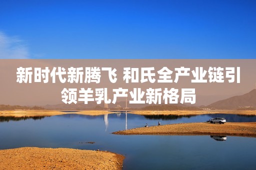 新时代新腾飞 和氏全产业链引领羊乳产业新格局