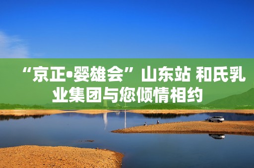 “京正•婴雄会”山东站 和氏乳业集团与您倾情相约
