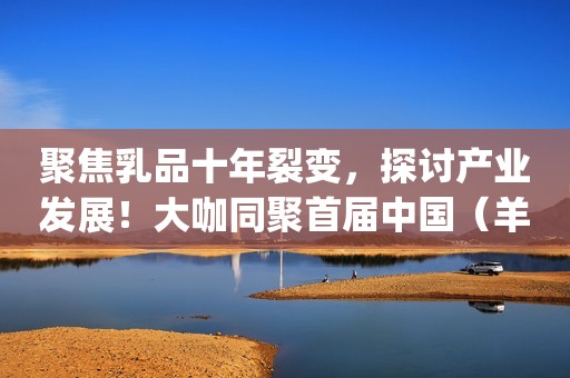聚焦乳品十年裂变，探讨产业发展！大咖同聚首届中国（羊）乳业&全产业链高峰论坛