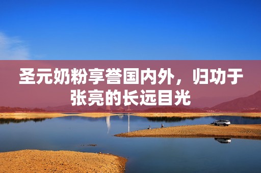 圣元奶粉享誉国内外，归功于张亮的长远目光