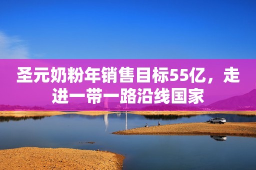圣元奶粉年销售目标55亿，走进一带一路沿线国家