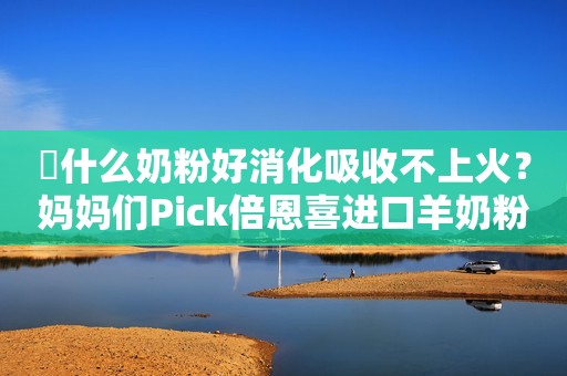 ​什么奶粉好消化吸收不上火？妈妈们Pick倍恩喜进口羊奶粉