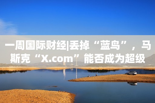 一周国际财经|丢掉“蓝鸟”，马斯克“X.com”能否成为超级APP；“最后一舞”还是继续加息？华尔街“吵翻了”；韩国团队发现室温超导？南大教授发声；纳斯达克中国金龙指数涨13%