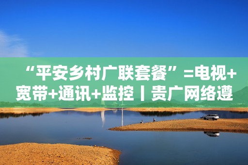 “平安乡村广联套餐”=电视+宽带+通讯+监控丨贵广网络遵义播州区分公司开展普惠服务助力乡村振兴