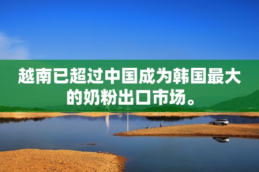 越南已超过中国成为韩国最大的奶粉出口市场。