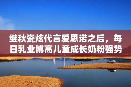 继秋瓷炫代言爱思诺之后，每日乳业博高儿童成长奶粉强势来袭