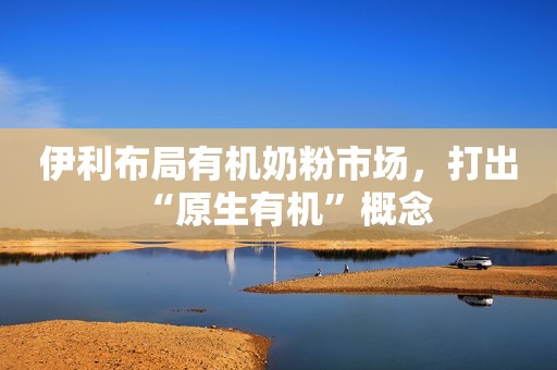 伊利布局有机奶粉市场，打出“原生有机”概念