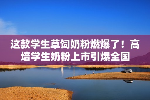 这款学生草饲奶粉燃爆了！高培学生奶粉上市引爆全国