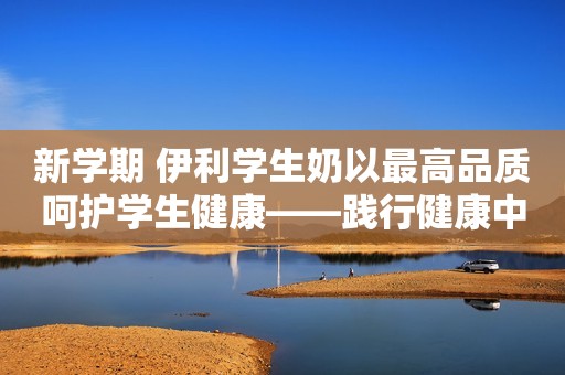 新学期 伊利学生奶以最高品质呵护学生健康——践行健康中国策略 坚定不移持续推进国家“学生饮用奶计划”