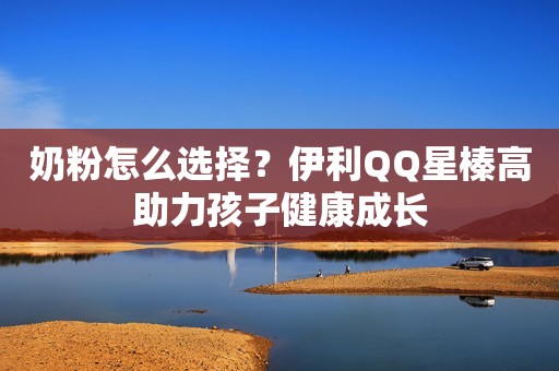 奶粉怎么选择？伊利QQ星榛高助力孩子健康成长