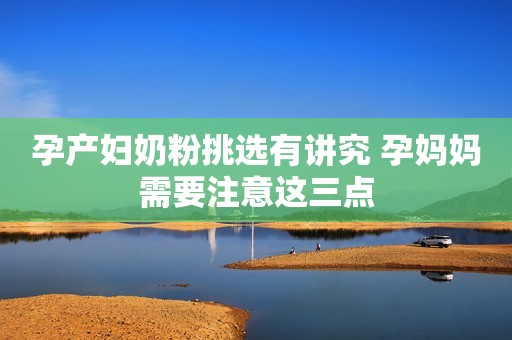 孕产妇奶粉挑选有讲究 孕妈妈需要注意这三点