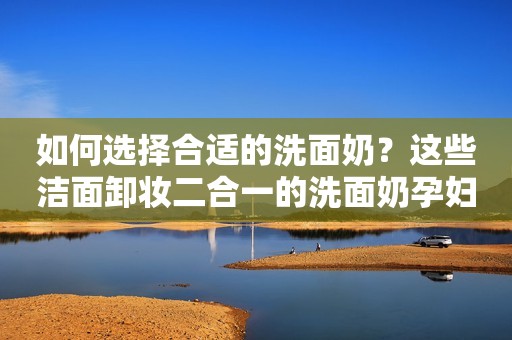 如何选择合适的洗面奶？这些洁面卸妆二合一的洗面奶孕妇皆可用