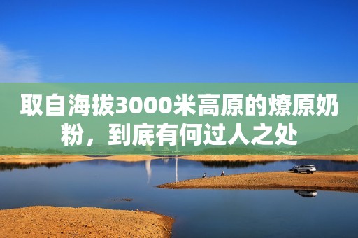 取自海拔3000米高原的燎原奶粉，到底有何过人之处