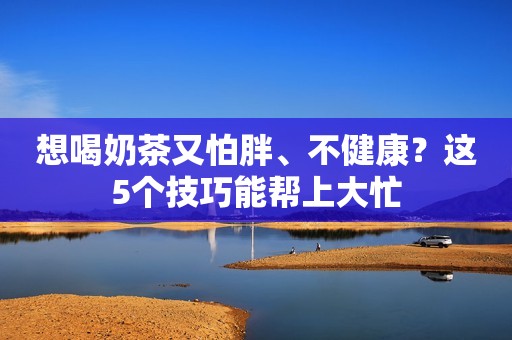 想喝奶茶又怕胖、不健康？这5个技巧能帮上大忙