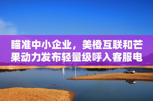 瞄准中小企业，美橙互联和芒果动力发布轻量级呼入客服电话机器人