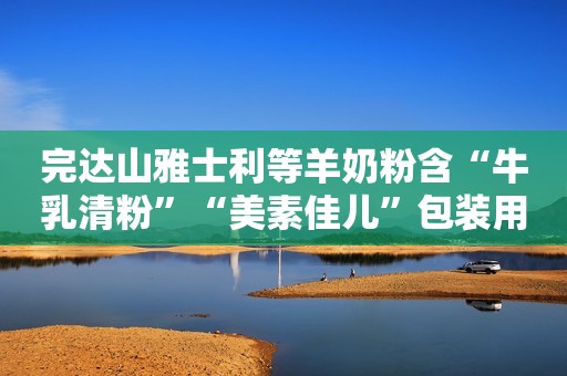 完达山雅士利等羊奶粉含“牛乳清粉”“美素佳儿”包装用妇婴形象
