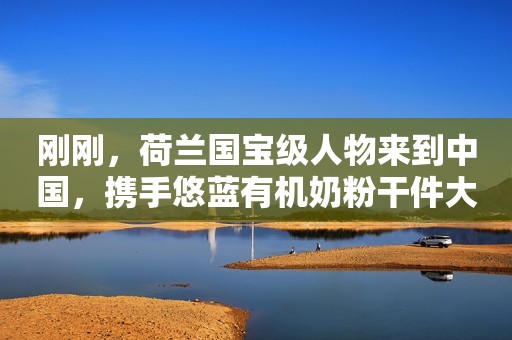刚刚，荷兰国宝级人物来到中国，携手悠蓝有机奶粉干件大事！