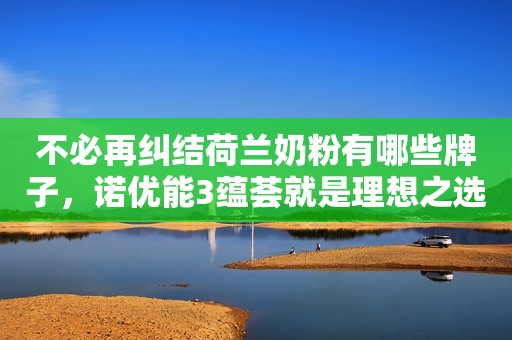 不必再纠结荷兰奶粉有哪些牌子，诺优能3蕴荟就是理想之选