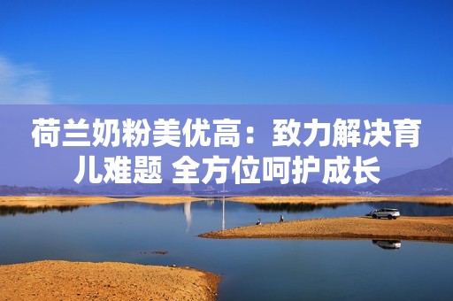 荷兰奶粉美优高：致力解决育儿难题 全方位呵护成长