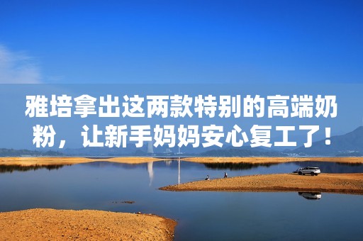 雅培拿出这两款特别的高端奶粉，让新手妈妈安心复工了！
