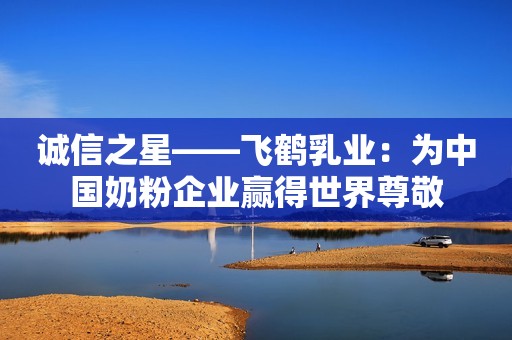 诚信之星——飞鹤乳业：为中国奶粉企业赢得世界尊敬