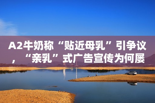 A2牛奶称“贴近母乳”引争议，“亲乳”式广告宣传为何屡禁不止？