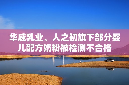 华威乳业、人之初旗下部分婴儿配方奶粉被检测不合格