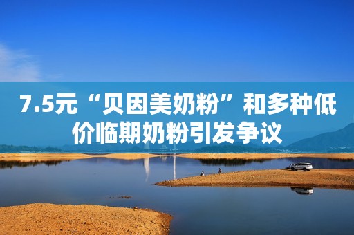 7.5元“贝因美奶粉”和多种低价临期奶粉引发争议