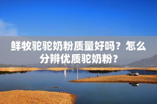 鲜牧驼驼奶粉质量好吗？怎么分辨优质驼奶粉？