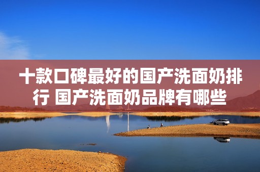 十款口碑最好的国产洗面奶排行 国产洗面奶品牌有哪些