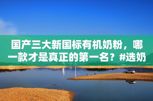 国产三大新国标有机奶粉，哪一款才是真正的第一名？#选奶粉